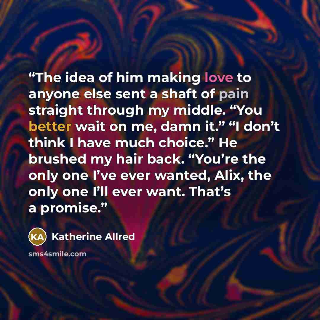 “The idea of him making love to anyone else sent a shaft of pain straight through my middle. “You better wait on me, damn it.” “I don’t think I have much choice.” He brushed my hair back. “You’re the only one I’ve ever wanted, Alix, the only one I’ll ever want. That’s a promise.” quote by Katherine Allred