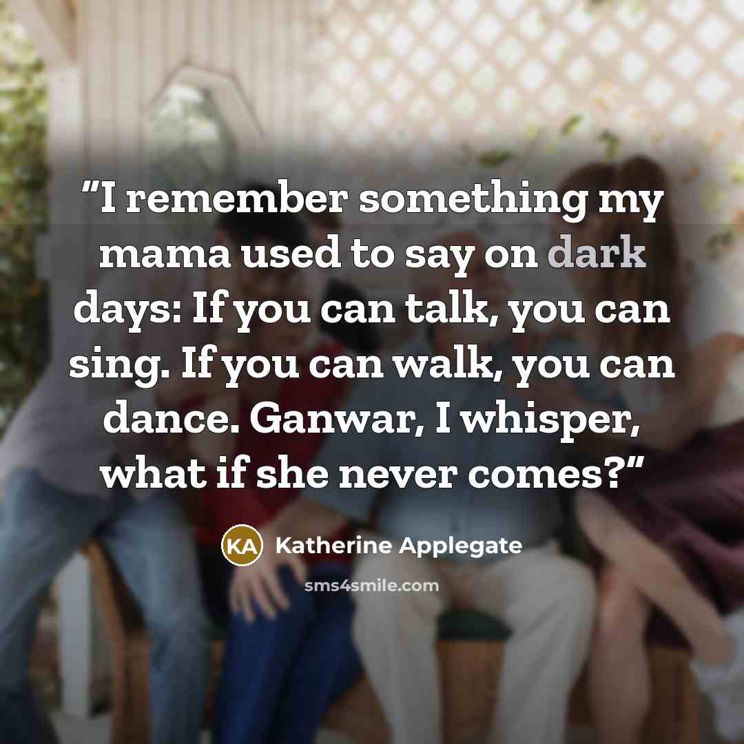 “I remember something my mama used to say on dark days: If you can talk, you can sing. If you can walk, you can dance. Ganwar, I whisper, what if she never comes?” quote by Katherine Applegate