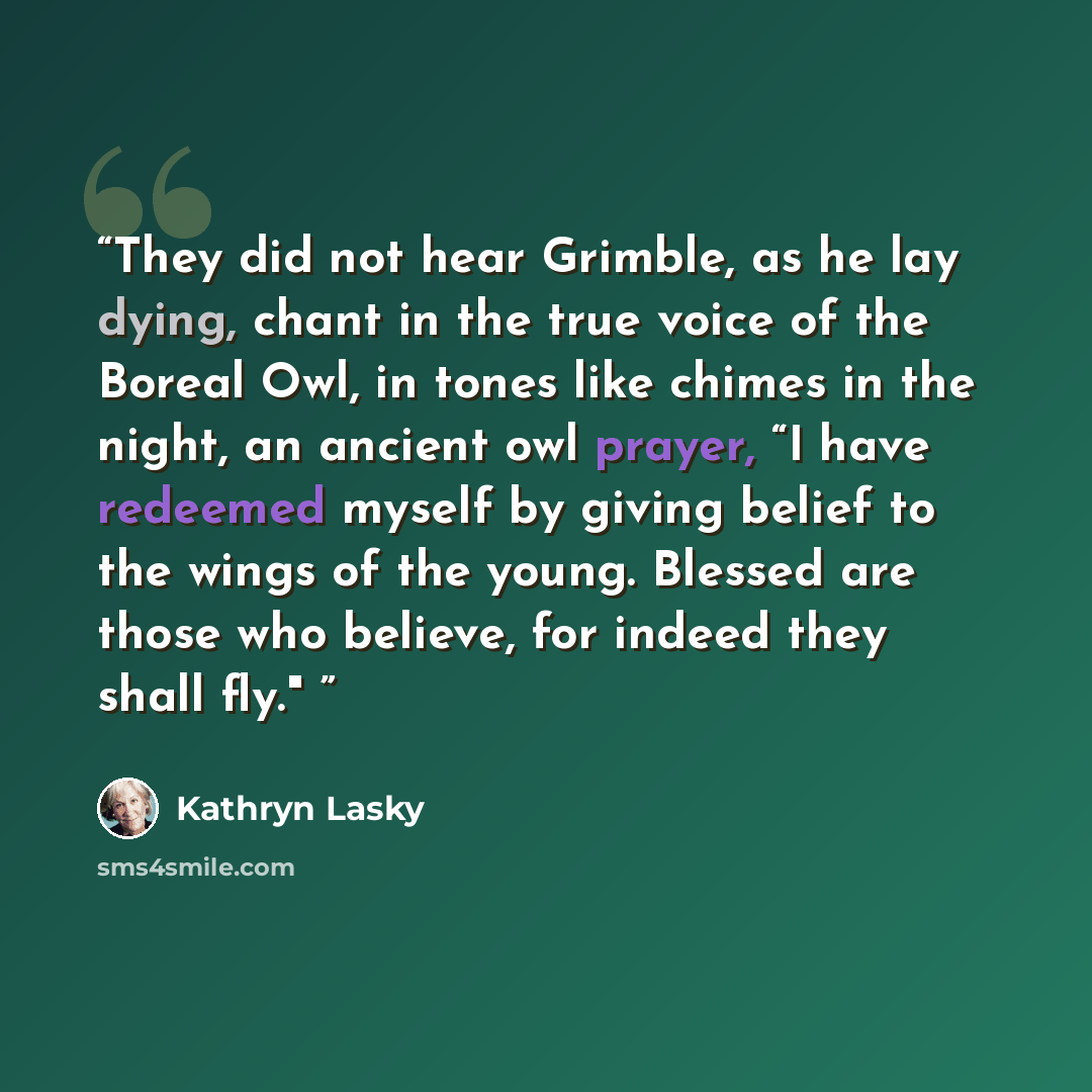 “They did not hear Grimble, as he lay dying, chant in the true voice of the Boreal Owl, in tones like chimes in the night, an ancient owl prayer, “I have redeemed myself by giving belief to the wings of the young. Blessed are those who believe, for indeed they shall fly."” quote by Kathryn Lasky