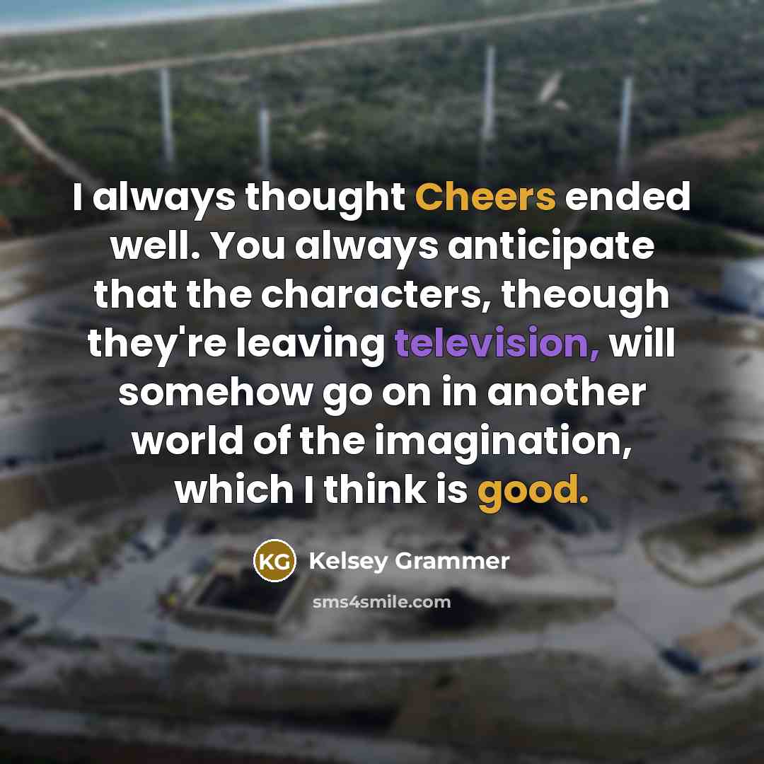 “I always thought Cheers ended well. You always anticipate that the characters, theough they're leaving television, will somehow go on in another world of the imagination, which I think is good.” quote by Kelsey Grammer