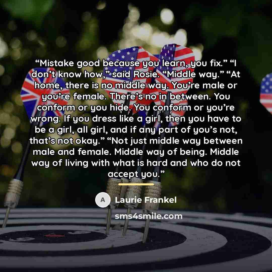 “Mistake good because you learn, you fix.” “I don’t know how,” said Rosie. “Middle way.” “At home, there is no middle way. You’re male or you’re female. There’s no in between. You conform or you hide. You conform or you’re wrong. If you dress like a girl, then you have to be a girl, all girl, and…” quote by Laurie Frankel