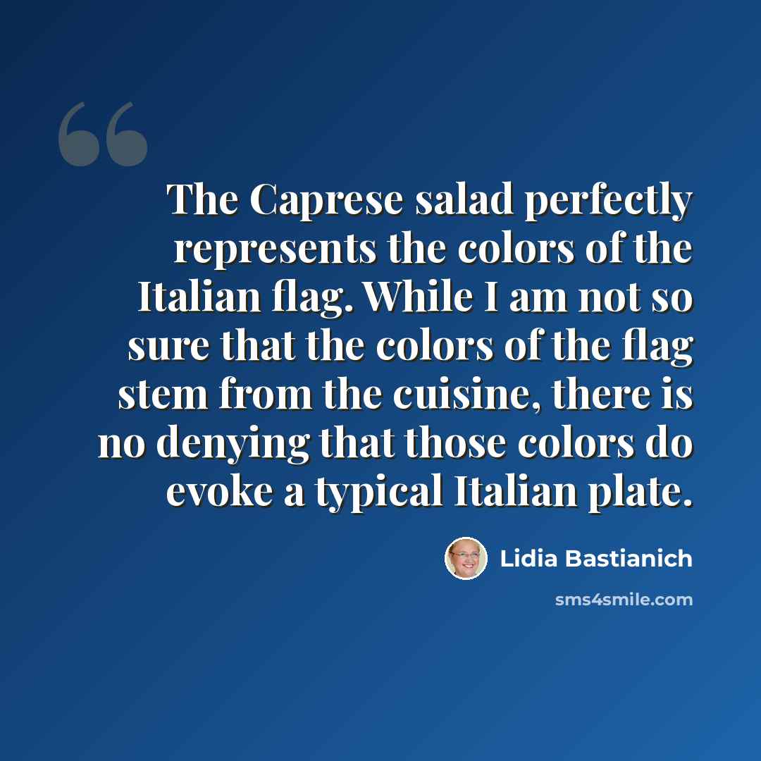 “The Caprese salad perfectly represents the colors of the Italian flag. While I am not so sure that the colors of the flag stem from the cuisine, there is no denying that those colors do evoke a typical Italian plate.” quote by Lidia Bastianich