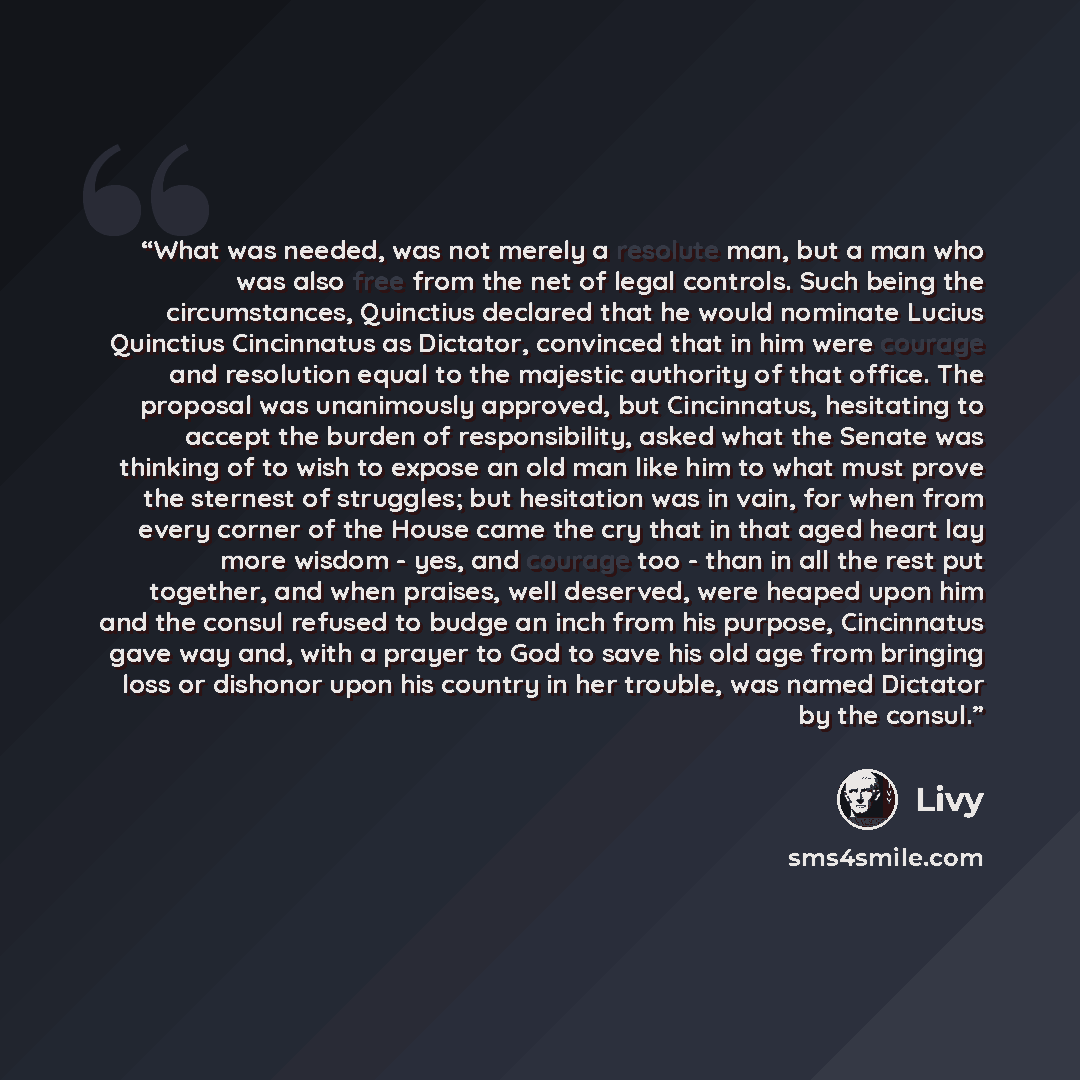 “What was needed, was not merely a resolute man, but a man who was also free from the net of legal controls. Such being the circumstances, Quinctius declared that he would nominate Lucius Quinctius Cincinnatus as Dictator, convinced that in him were courage and resolution equal to the majestic…” quote by Livy