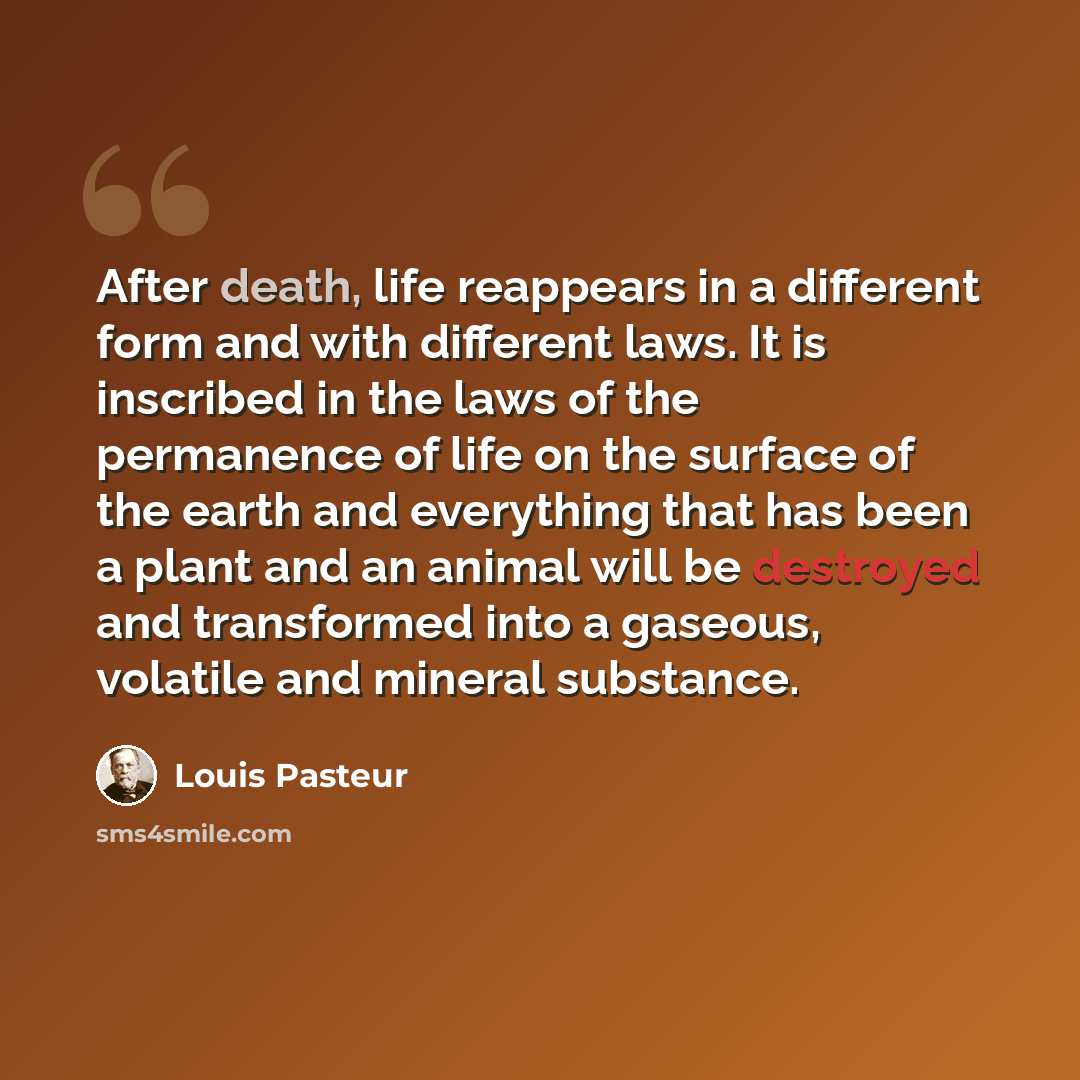 “After death, life reappears in a different form and with different laws. It is inscribed in the laws of the permanence of life on the surface of the earth and everything that has been a plant and an animal will be destroyed and transformed into a gaseous, volatile and mineral substance.” quote by Louis Pasteur