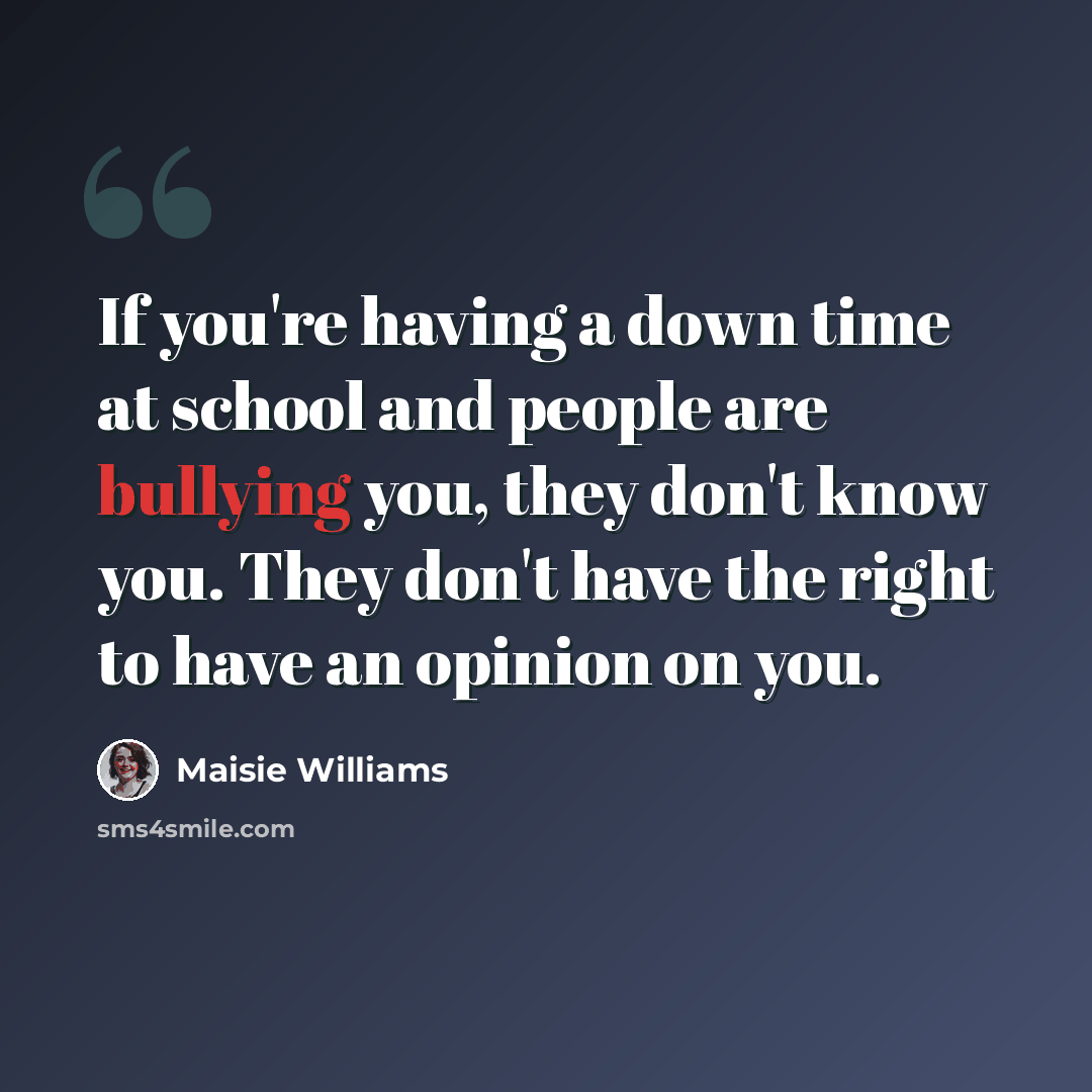“If you're having a down time at school and people are bullying you, they don't know you. They don't have the right to have an opinion on you.” quote by Maisie Williams