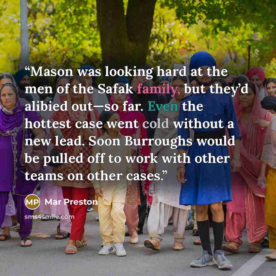 “Mason was looking hard at the men of the Safak family, but they’d alibied out—so far. Even the hottest case went cold without a new lead. Soon Burroughs would be pulled off to work with other teams on other cases.” quote by Mar Preston