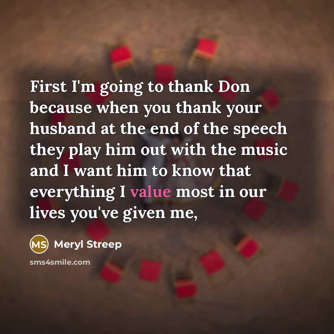 “First I'm going to thank Don because when you thank your husband at the end of the speech they play him out with the music and I want him to know that everything I value most in our lives you've given me,” quote by Meryl Streep