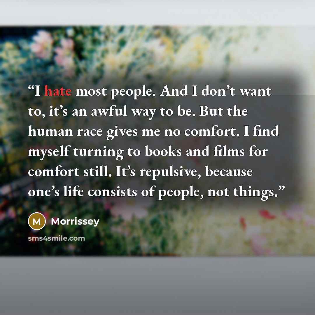 “I hate most people. And I don’t want to, it’s an awful way to be. But the human race gives me no comfort. I find myself turning to books and films for comfort still. It’s repulsive, because one’s life consists of people, not things.” quote by Morrissey