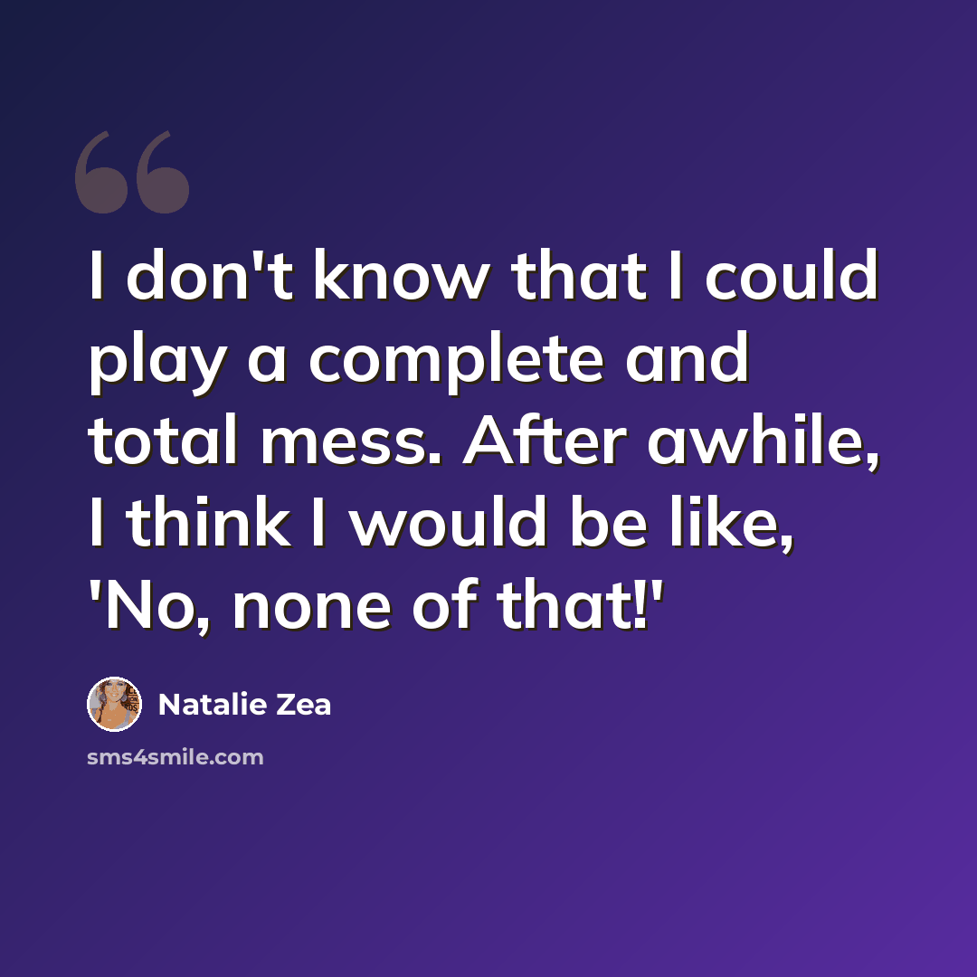 “I don't know that I could play a complete and total mess. After awhile, I think I would be like, 'No, none of that!'” quote by Natalie Zea