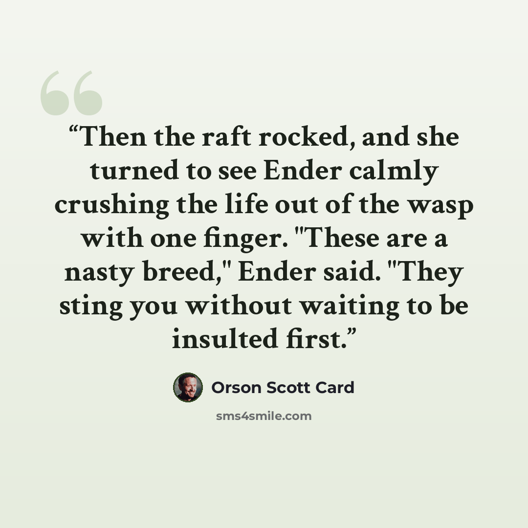 “Then the raft rocked, and she turned to see Ender calmly crushing the life out of the wasp with one finger. "These are a nasty breed," Ender said. "They sting you without waiting to be insulted first.” quote by Orson Scott Card