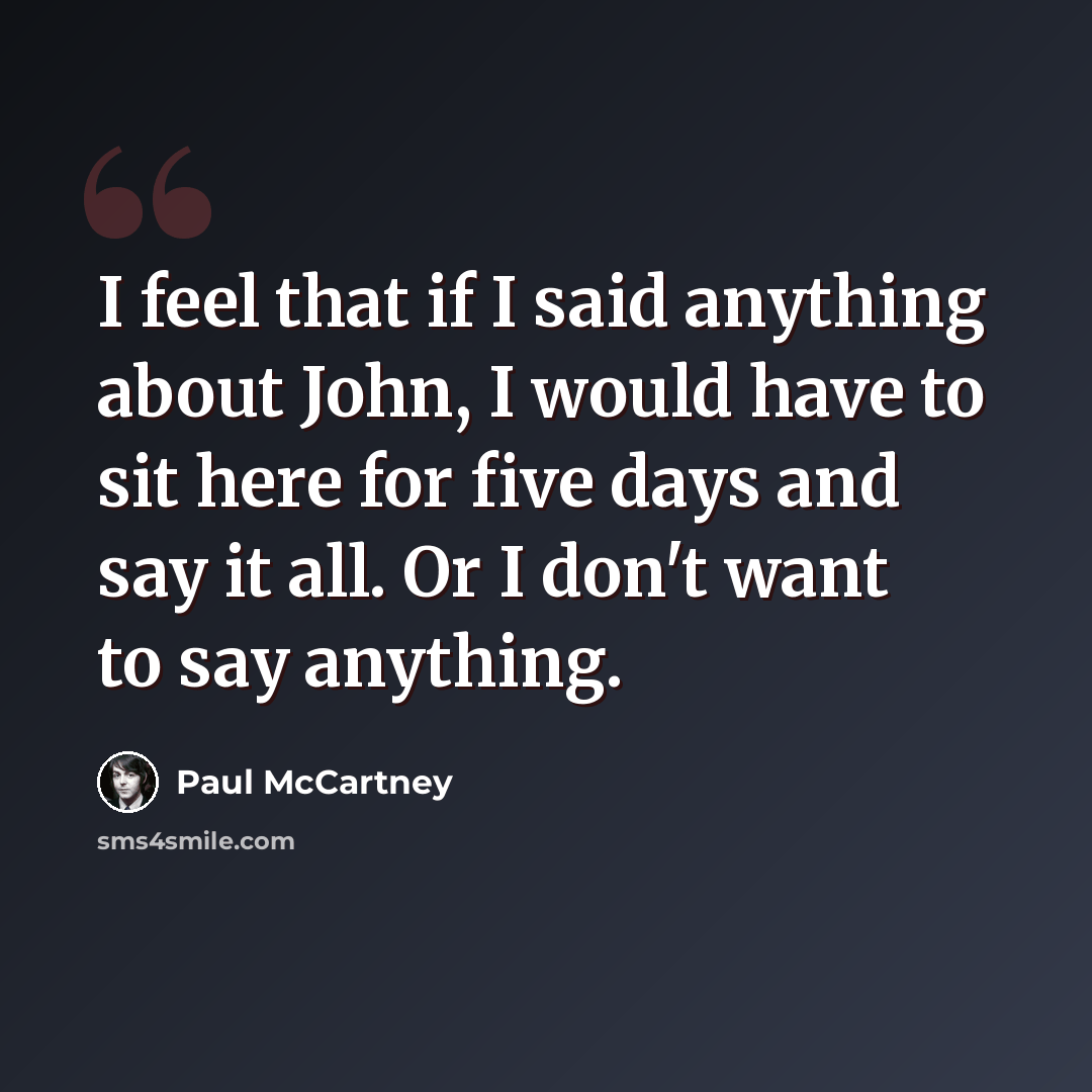 “I feel that if I said anything about John, I would have to sit here for five days and say it all. Or I don't want to say anything.” quote by Paul McCartney