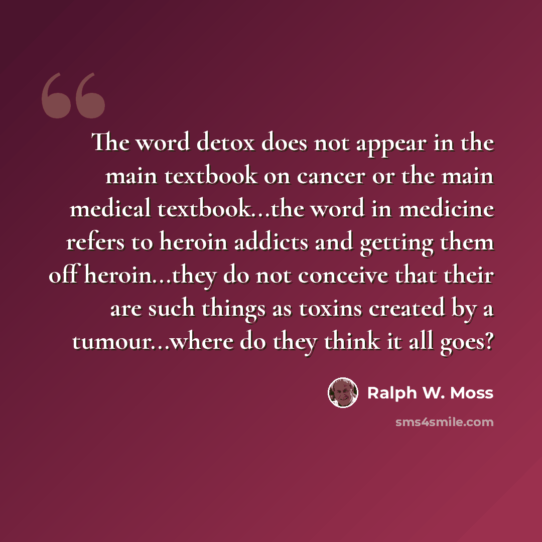 “The word detox does not appear in the main textbook on cancer or the main medical textbook...the word in medicine refers to heroin addicts and getting them off heroin...they do not conceive that their are such things as toxins created by a tumour...where do they think it all goes?” quote by Ralph W. Moss