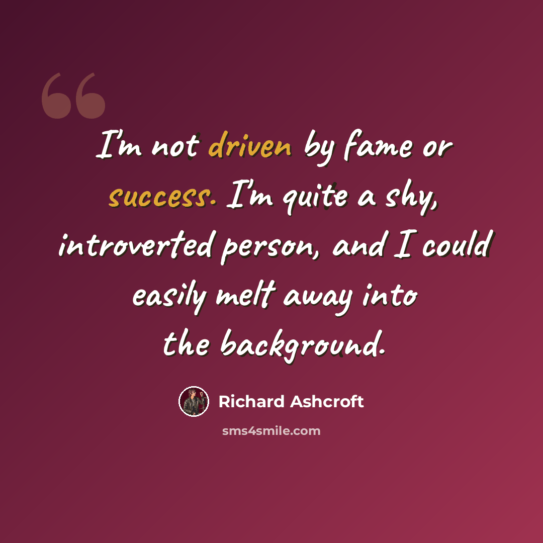 “I'm not driven by fame or success. I'm quite a shy, introverted person, and I could easily melt away into the background.” quote by Richard Ashcroft