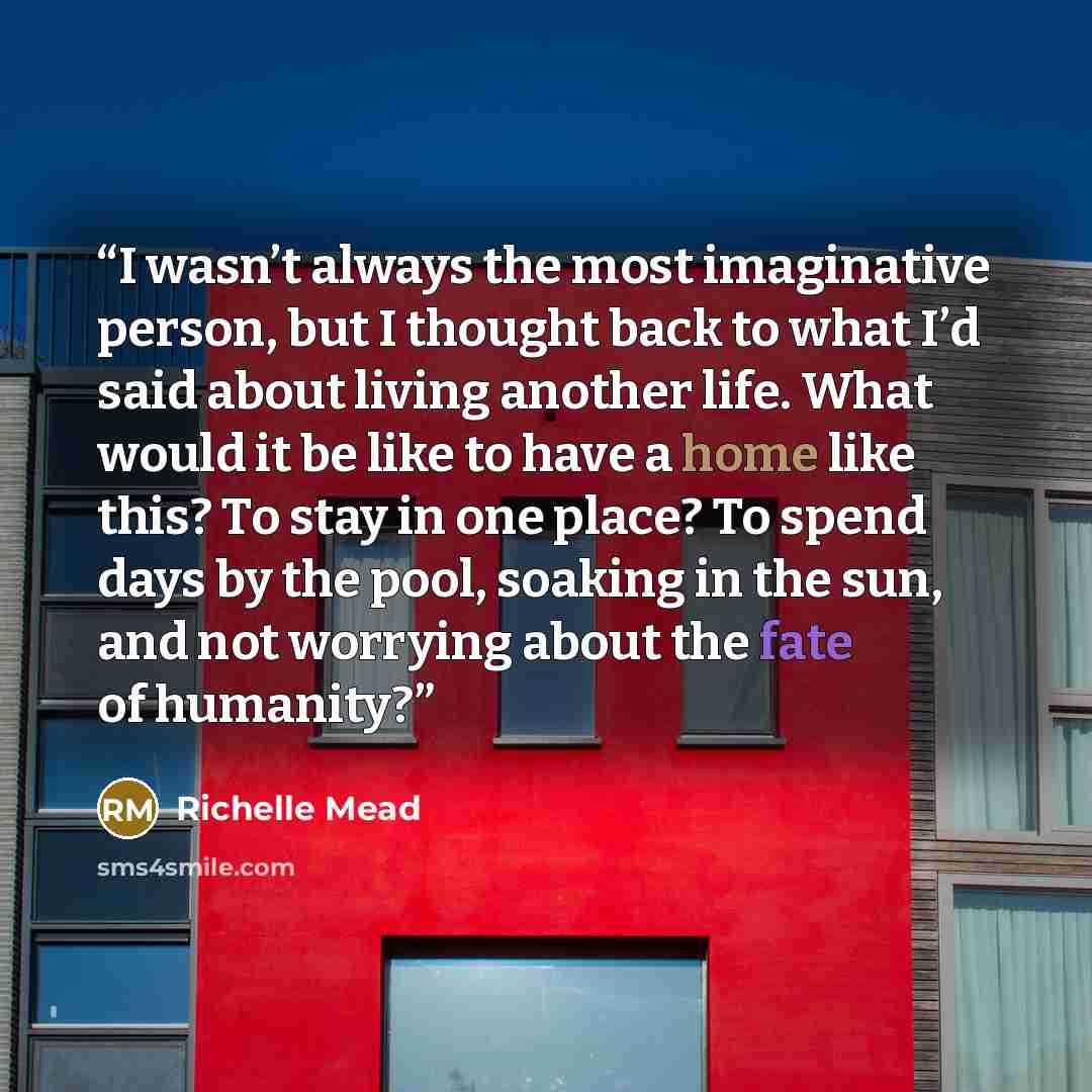 “I wasn’t always the most imaginative person, but I thought back to what I’d said about living another life. What would it be like to have a home like this? To stay in one place? To spend days by the pool, soaking in the sun, and not worrying about the fate of humanity?” quote by Richelle Mead