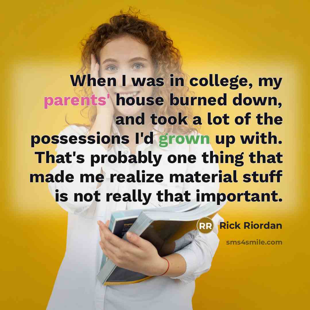 “When I was in college, my parents' house burned down, and took a lot of the possessions I'd grown up with. That's probably one thing that made me realize material stuff is not really that important.” quote by Rick Riordan
