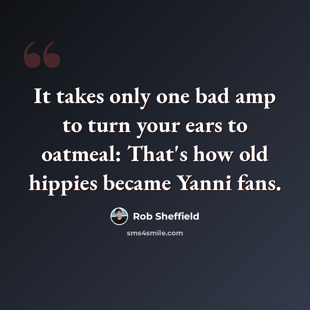 “It takes only one bad amp to turn your ears to oatmeal: That's how old hippies became Yanni fans.” quote by Rob Sheffield