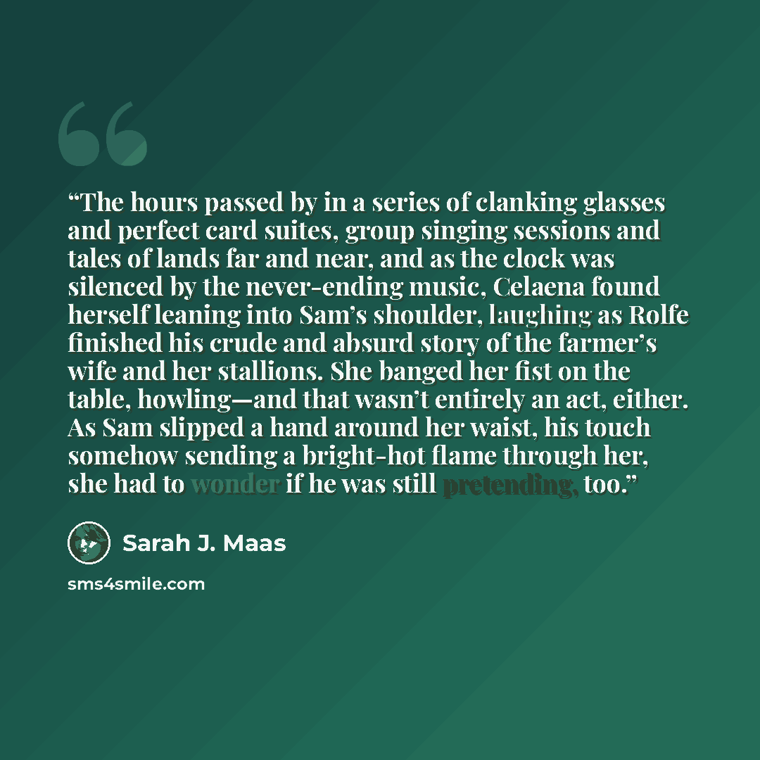“The hours passed by in a series of clanking glasses and perfect card suites, group singing sessions and tales of lands far and near, and as the clock was silenced by the never-ending music, Celaena found herself leaning into Sam’s shoulder, laughing as Rolfe finished his crude and absurd story of…” quote by Sarah J. Maas