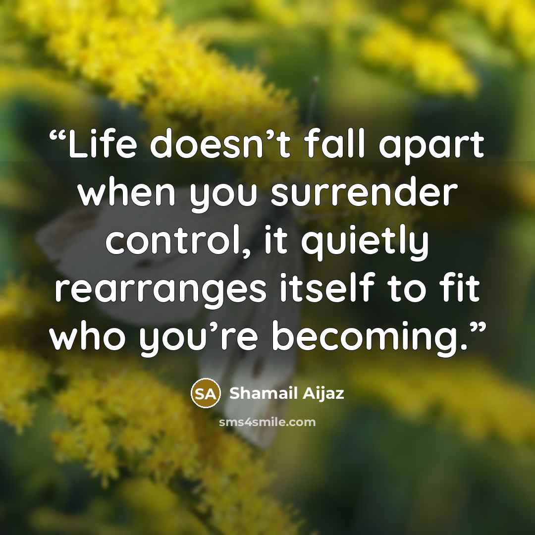 “Life doesn’t fall apart when you surrender control, it quietly rearranges itself to fit who you’re becoming.” quote by Shamail Aijaz