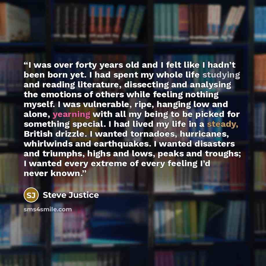 “I was over forty years old and I felt like I hadn’t been born yet. I had spent my whole life studying and reading literature, dissecting and analysing the emotions of others while feeling nothing myself. I was vulnerable, ripe, hanging low and alone, yearning with all my being to be picked for…” quote by Steve Justice