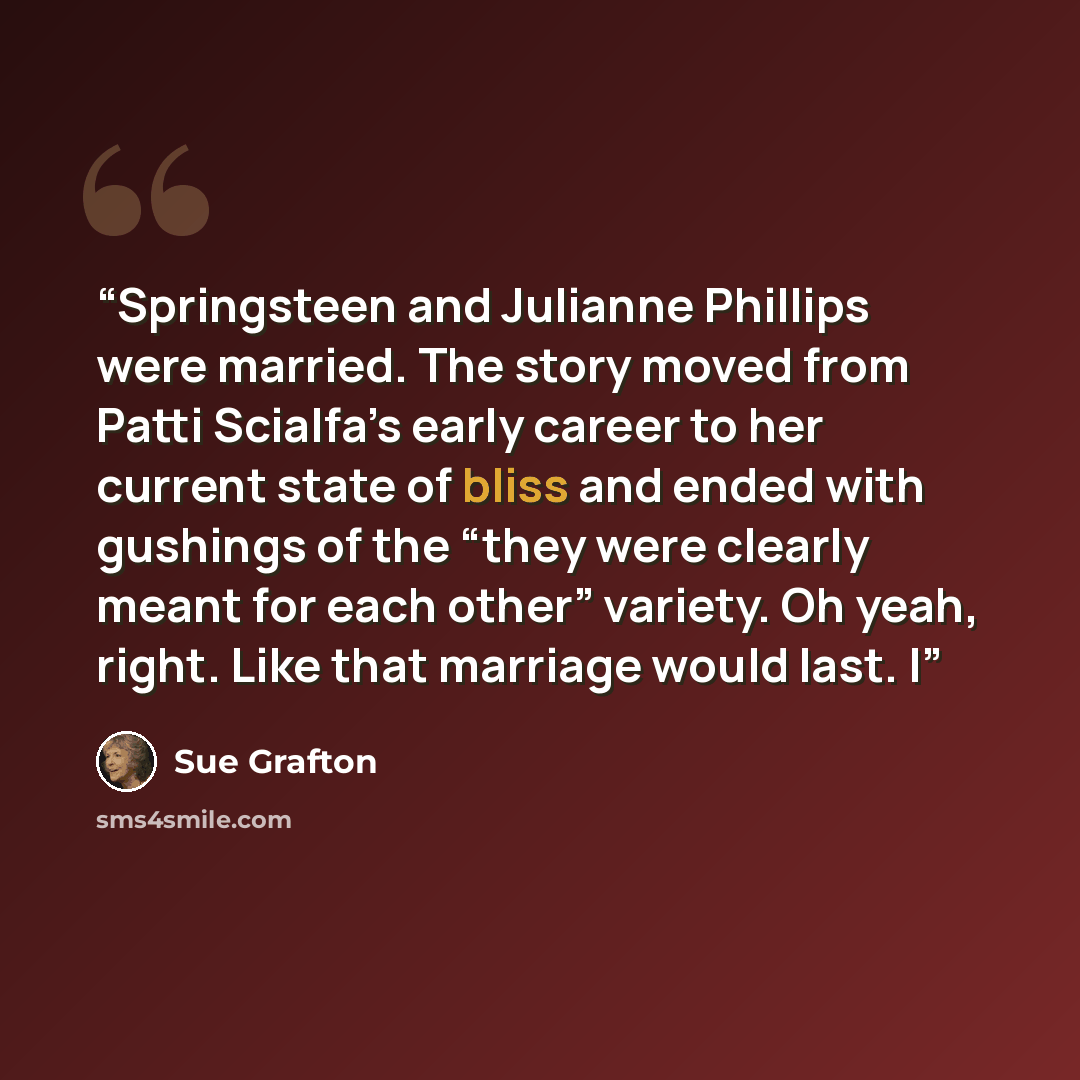 “Springsteen and Julianne Phillips were married. The story moved from Patti Scialfa’s early career to her current state of bliss and ended with gushings of the “they were clearly meant for each other” variety. Oh yeah, right. Like that marriage would last. I” quote by Sue Grafton