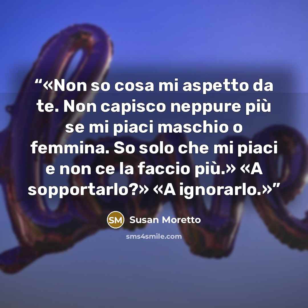 “Non so cosa mi aspetto da te. Non capisco neppure più se mi piaci maschio o femmina. So solo che mi piaci e non ce la faccio più.» «A sopportarlo?» «A ignorarlo.” quote by Susan Moretto