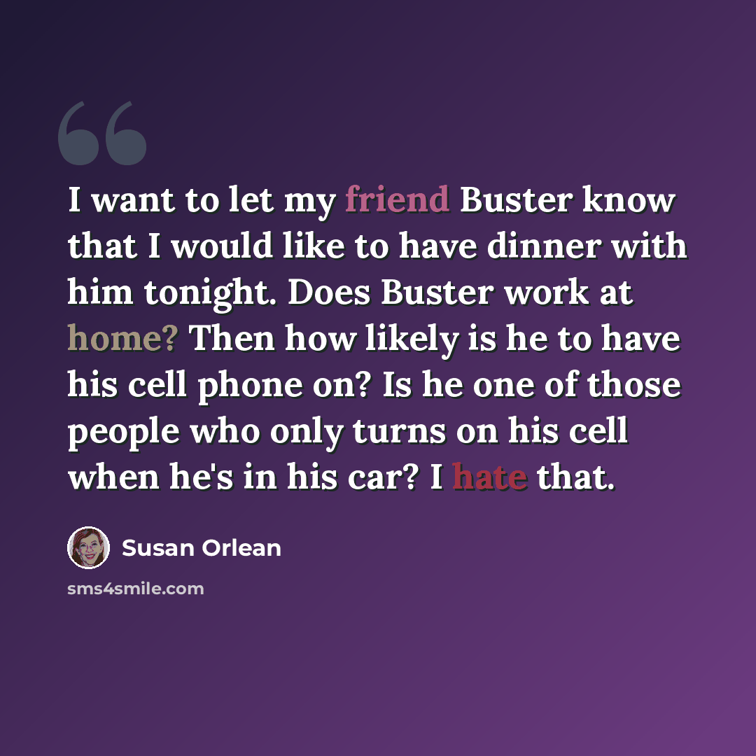 “I want to let my friend Buster know that I would like to have dinner with him tonight. Does Buster work at home? Then how likely is he to have his cell phone on? Is he one of those people who only turns on his cell when he's in his car? I hate that.” quote by Susan Orlean