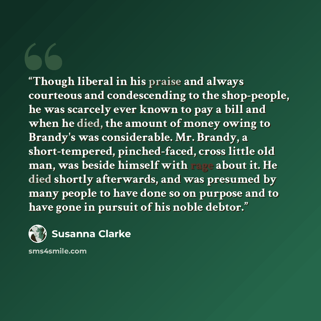 “Though liberal in his praise and always courteous and condescending to the shop-people, he was scarcely ever known to pay a bill and when he died, the amount of money owing to Brandy's was considerable. Mr. Brandy, a short-tempered, pinched-faced, cross little old man, was beside himself with rage…” quote by Susanna Clarke