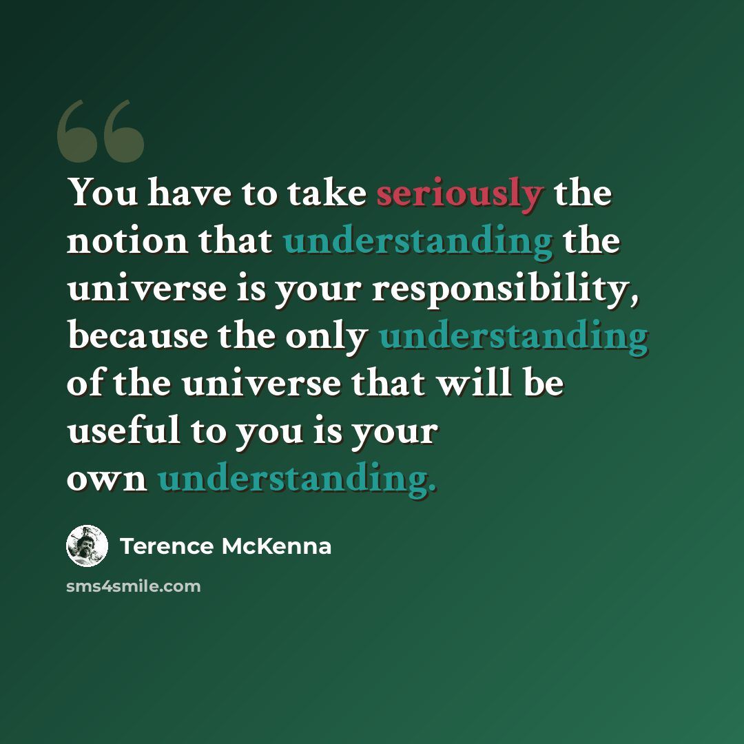 “You have to take seriously the notion that understanding the universe is your responsibility, because the only understanding of the universe that will be useful to you is your own understanding.” quote by Terence McKenna
