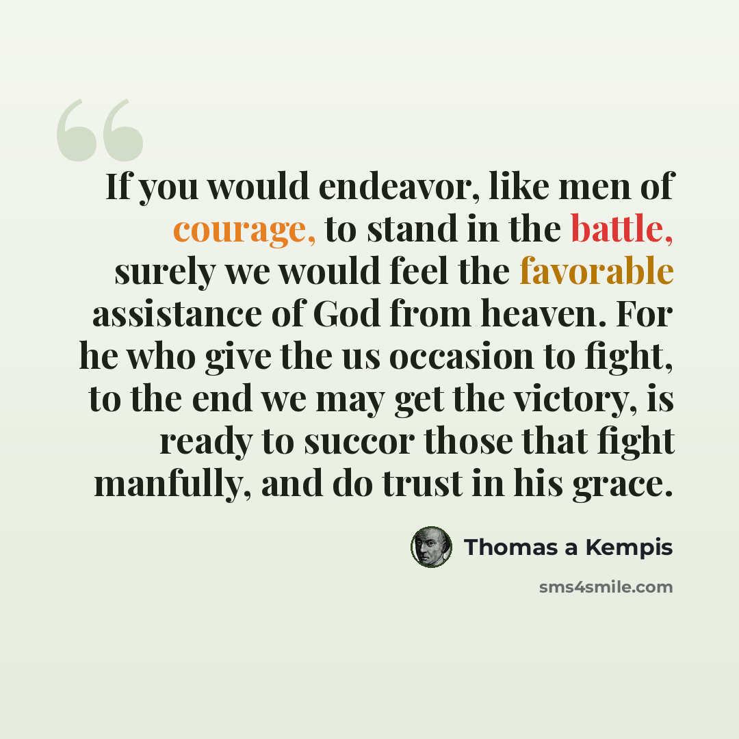“If you would endeavor, like men of courage, to stand in the battle, surely we would feel the favorable assistance of God from heaven. For he who give the us occasion to fight, to the end we may get the victory, is ready to succor those that fight manfully, and do trust in his grace.” quote by Thomas a Kempis