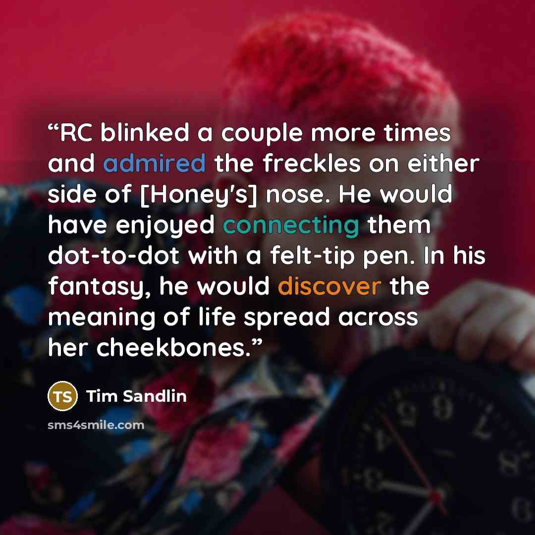 “RC blinked a couple more times and admired the freckles on either side of [Honey's] nose. He would have enjoyed connecting them dot-to-dot with a felt-tip pen. In his fantasy, he would discover the meaning of life spread across her cheekbones.” quote by Tim Sandlin