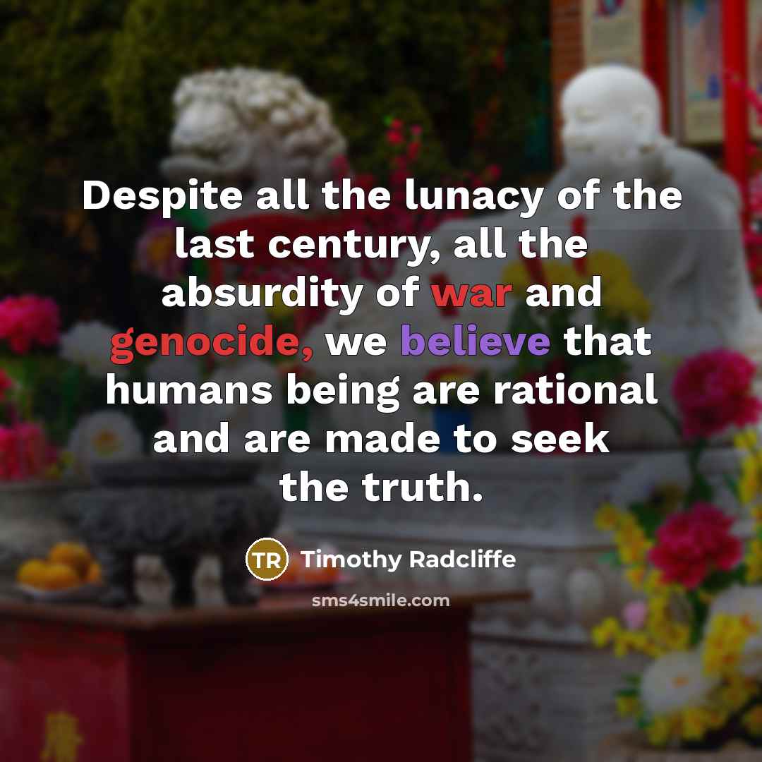 “Despite all the lunacy of the last century, all the absurdity of war and genocide, we believe that humans being are rational and are made to seek the truth.” quote by Timothy Radcliffe