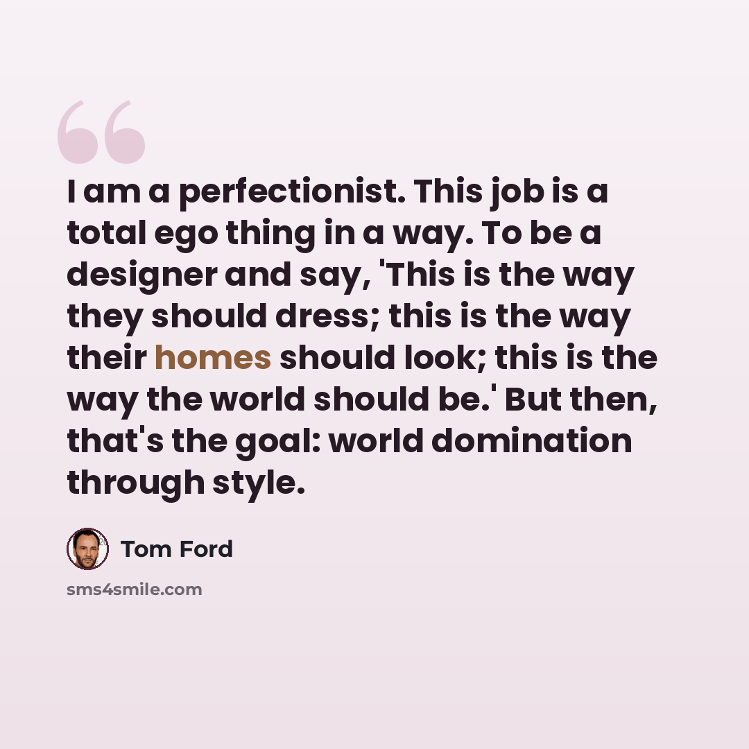 “I am a perfectionist. This job is a total ego thing in a way. To be a designer and say, 'This is the way they should dress; this is the way their homes should look; this is the way the world should be.' But then, that's the goal: world domination through style.” quote by Tom Ford
