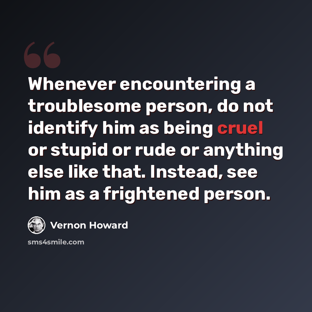 “Whenever encountering a troublesome person, do not identify him as being cruel or stupid or rude or anything else like that. Instead, see him as a frightened person.” quote by Vernon Howard
