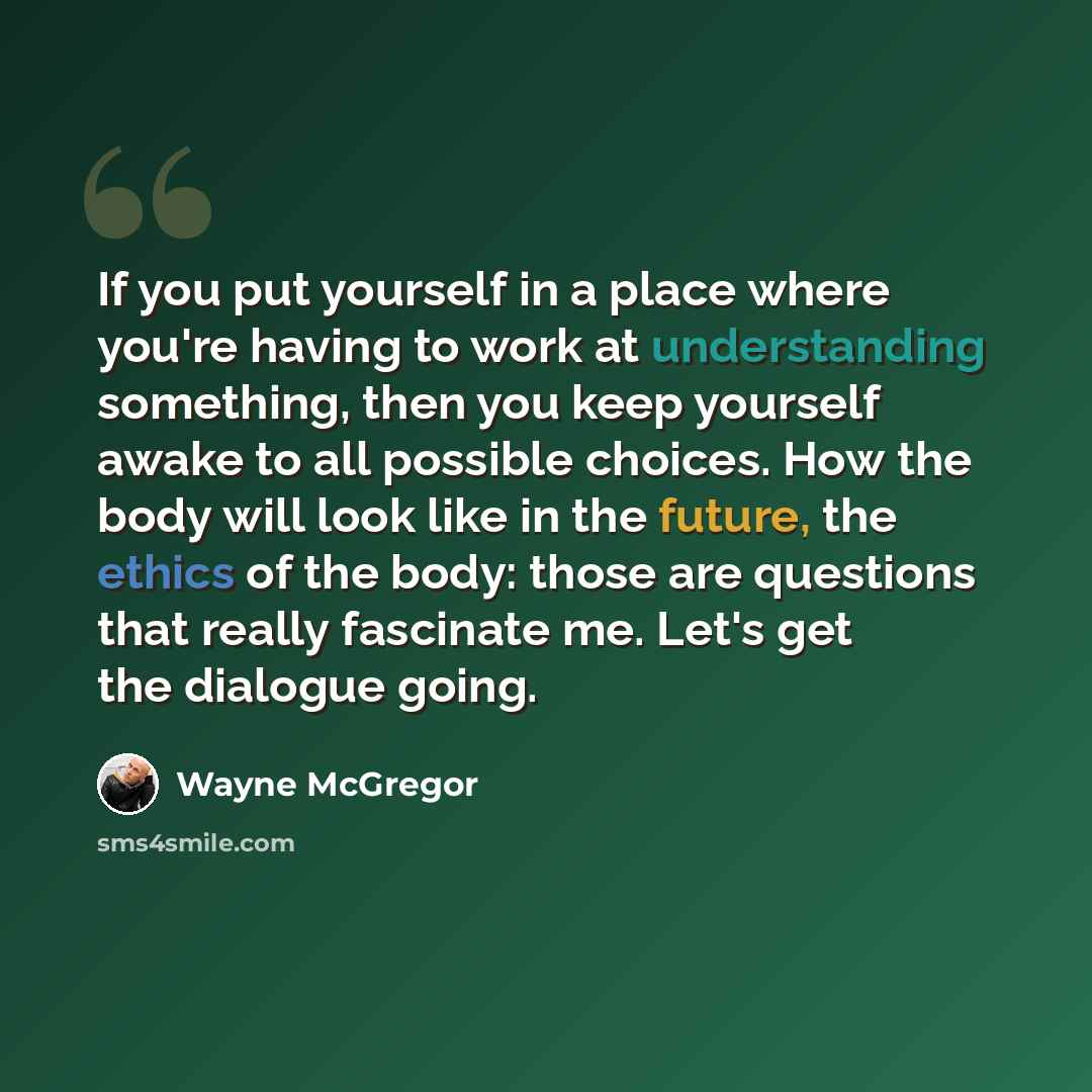 “If you put yourself in a place where you're having to work at understanding something, then you keep yourself awake to all possible choices. How the body will look like in the future, the ethics of the body: those are questions that really fascinate me. Let's get the dialogue going.” quote by Wayne McGregor