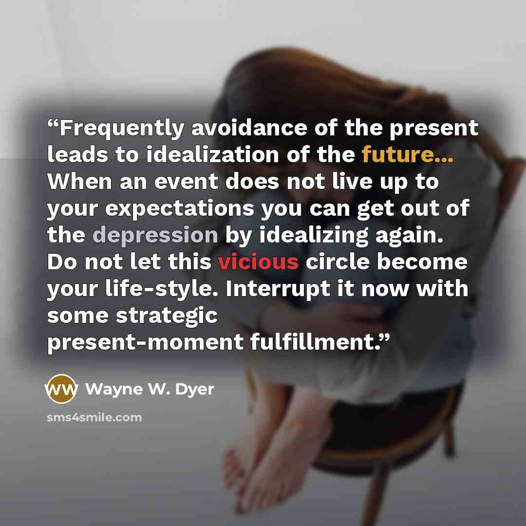 “Frequently avoidance of the present leads to idealization of the future... When an event does not live up to your expectations you can get out of the depression by idealizing again. Do not let this vicious circle become your life-style. Interrupt it now with some strategic present-moment…” quote by Wayne W. Dyer