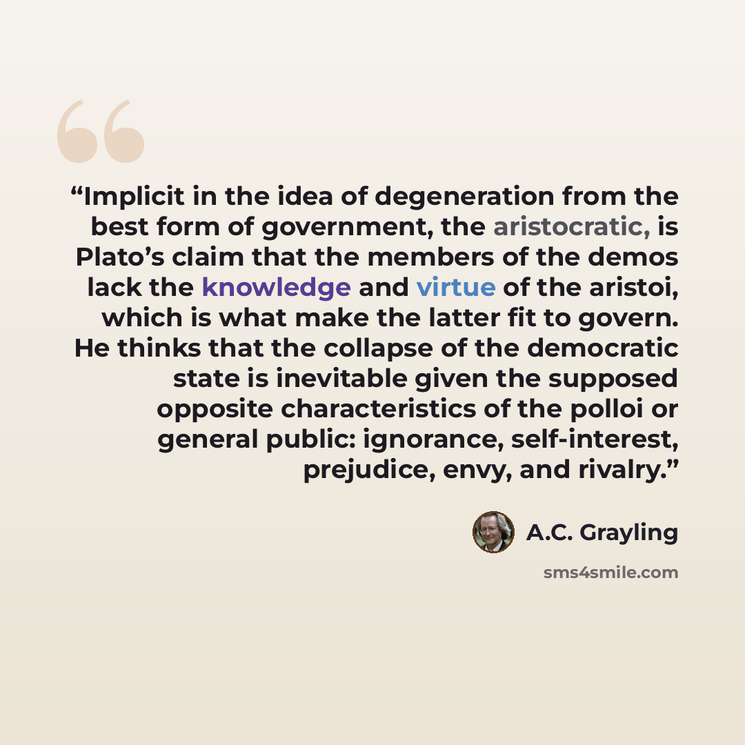 “Implicit in the idea of degeneration from the best form of government, the aristocratic, is Plato’s claim that the members of the demos lack the knowledge and virtue of the aristoi, which is what make the latter fit to govern. He thinks that the collapse of the democratic state is inevitable given…” quote by A.C. Grayling