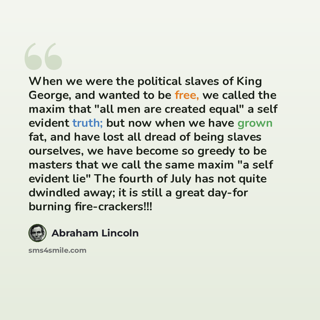 “When we were the political slaves of King George, and wanted to be free, we called the maxim that "all men are created equal" a self evident truth; but now when we have grown fat, and have lost all dread of being slaves ourselves, we have become so greedy to be masters that we call the same maxim…” quote by Abraham Lincoln