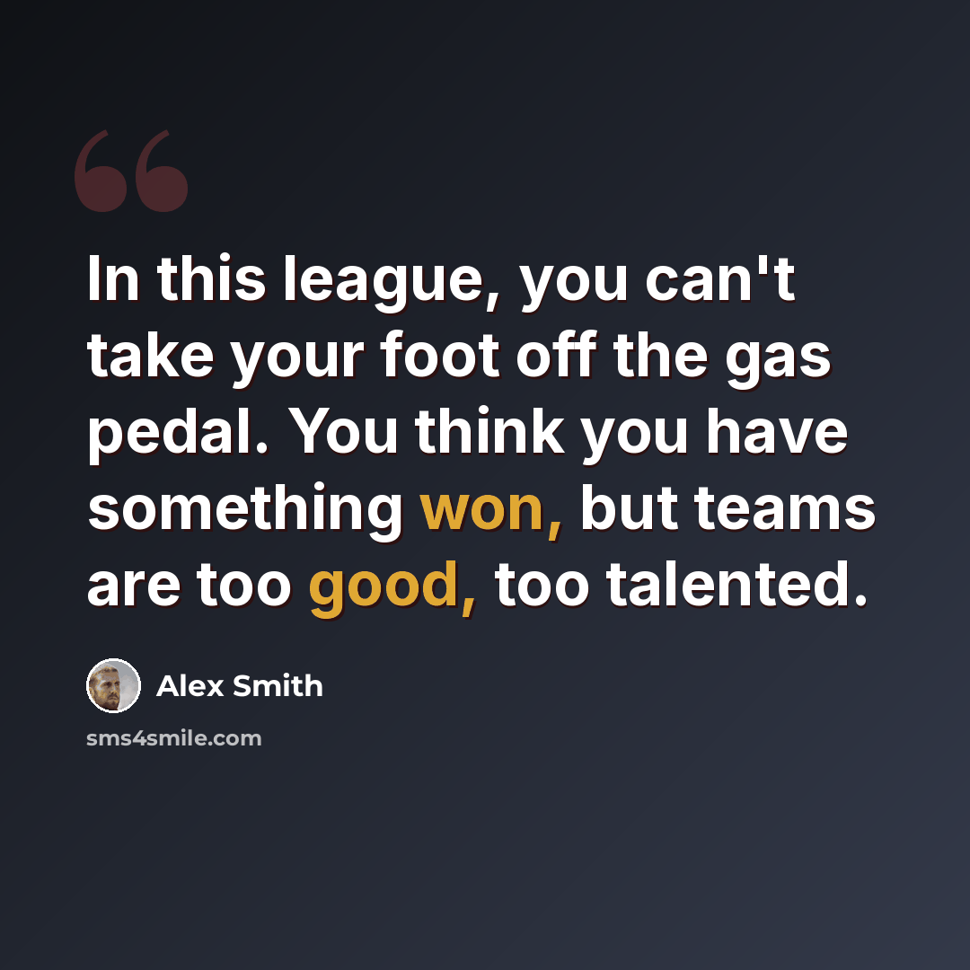 “In this league, you can't take your foot off the gas pedal. You think you have something won, but teams are too good, too talented.” quote by Alex Smith