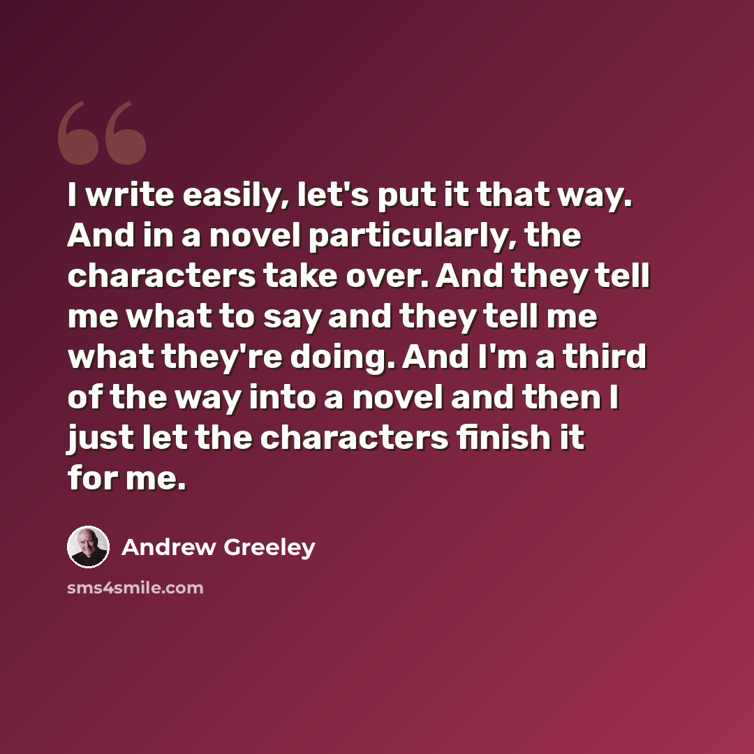 “I write easily, let's put it that way. And in a novel particularly, the characters take over. And they tell me what to say and they tell me what they're doing. And I'm a third of the way into a novel and then I just let the characters finish it for me.” quote by Andrew Greeley