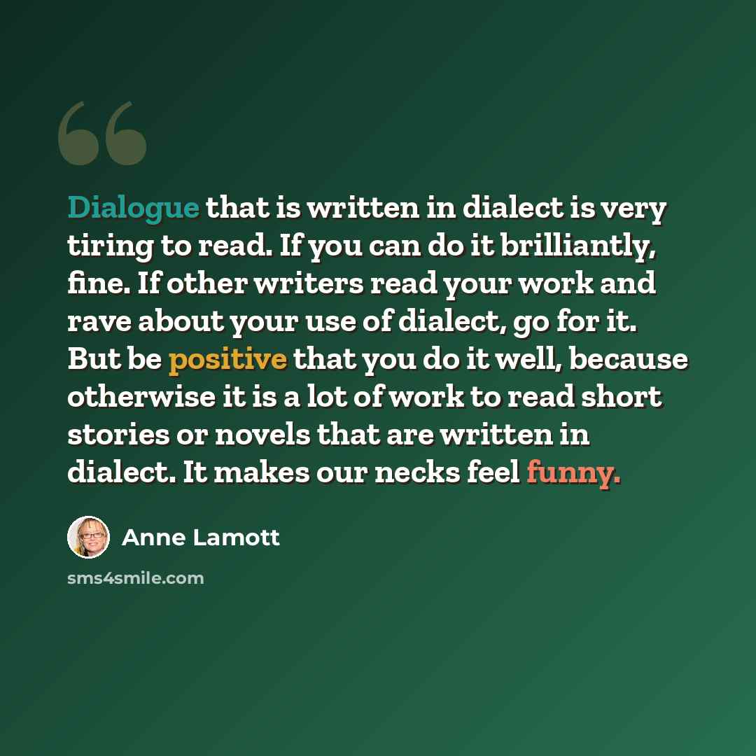 “Dialogue that is written in dialect is very tiring to read. If you can do it brilliantly, fine. If other writers read your work and rave about your use of dialect, go for it. But be positive that you do it well, because otherwise it is a lot of work to read short stories or novels that are written…” quote by Anne Lamott