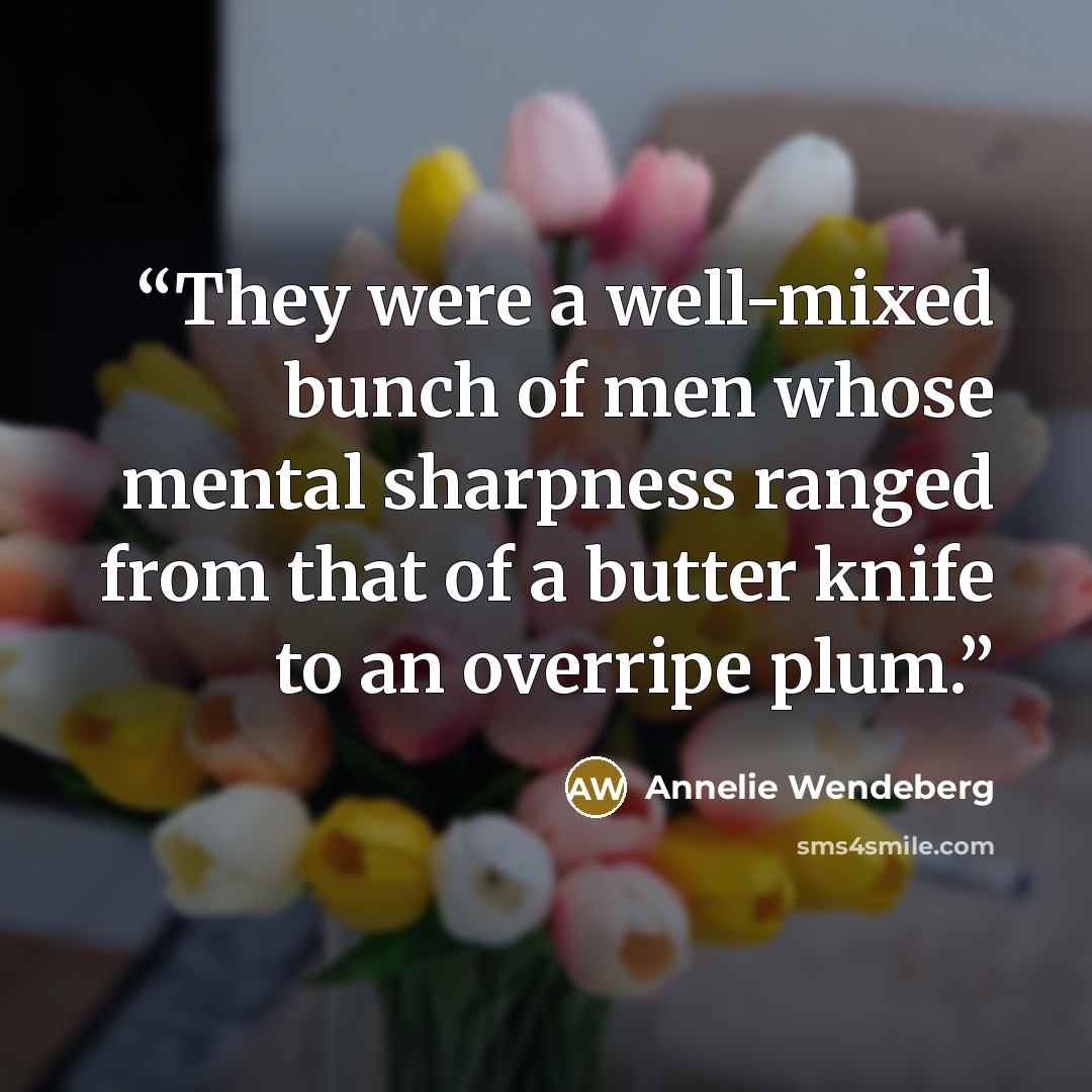 “They were a well-mixed bunch of men whose mental sharpness ranged from that of a butter knife to an overripe plum.” quote by Annelie Wendeberg
