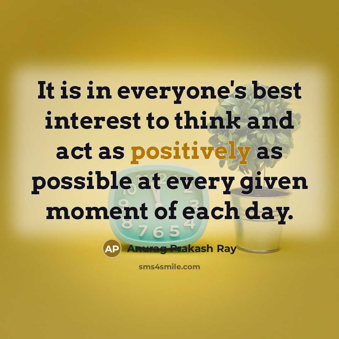 “It is in everyone's best interest to think and act as positively as possible at every given moment of each day.” quote by Anurag Prakash Ray