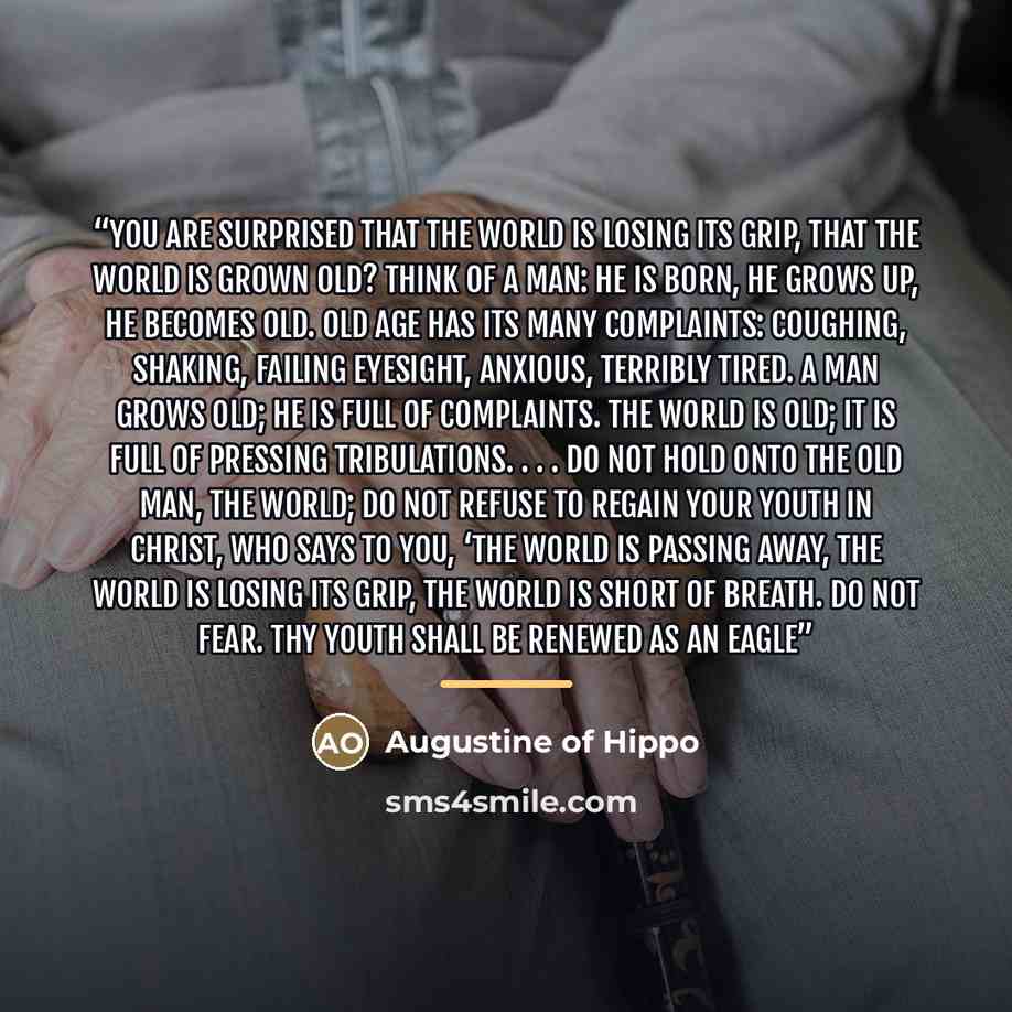 “You are surprised that the world is losing its grip, that the world is grown old? Think of a man: he is born, he grows up, he becomes old. Old age has its many complaints: coughing, shaking, failing eyesight, anxious, terribly tired. A man grows old; he is full of complaints. The world is old; it…” quote by Augustine of Hippo