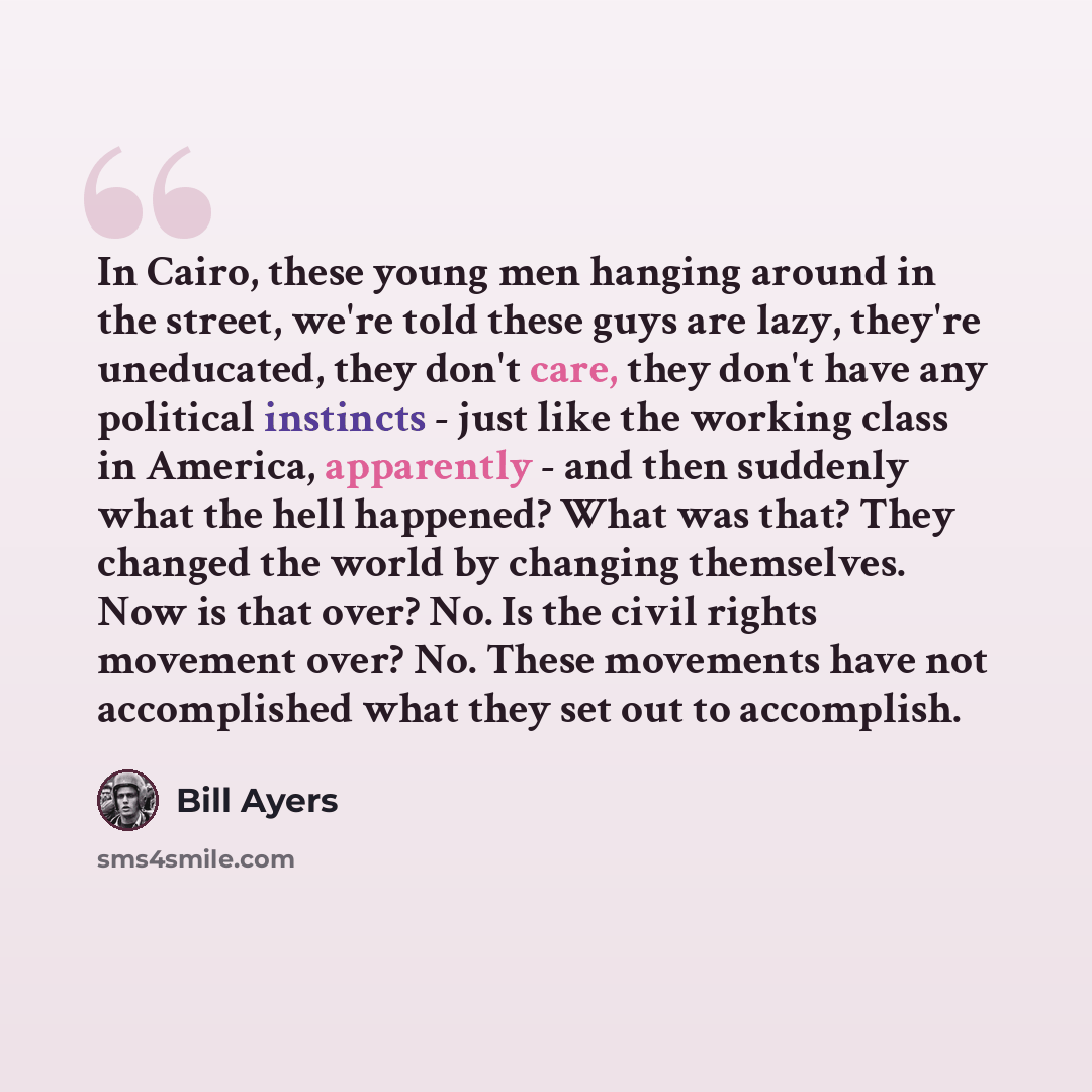 “In Cairo, these young men hanging around in the street, we're told these guys are lazy, they're uneducated, they don't care, they don't have any political instincts - just like the working class in America, apparently - and then suddenly what the hell happened? What was that? They changed the…” quote by Bill Ayers