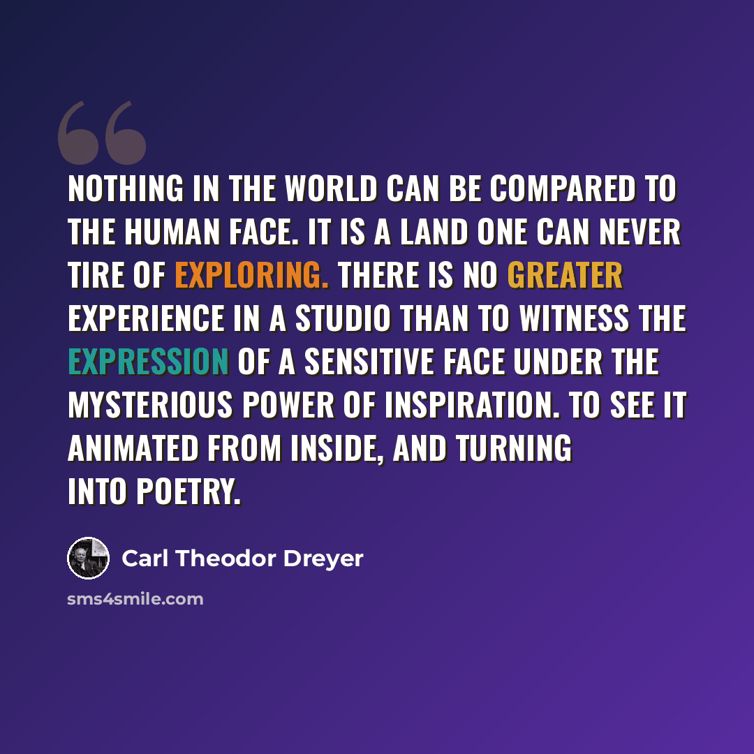“Nothing in the world can be compared to the human face. It is a land one can never tire of exploring. There is no greater experience in a studio than to witness the expression of a sensitive face under the mysterious power of inspiration. To see it animated from inside, and turning into poetry.” quote by Carl Theodor Dreyer