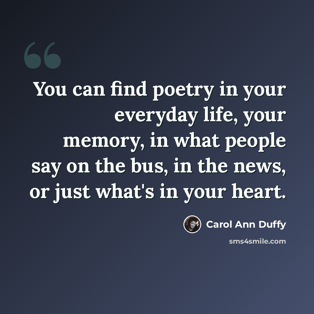 “You can find poetry in your everyday life, your memory, in what people say on the bus, in the news, or just what's in your heart.” quote by Carol Ann Duffy