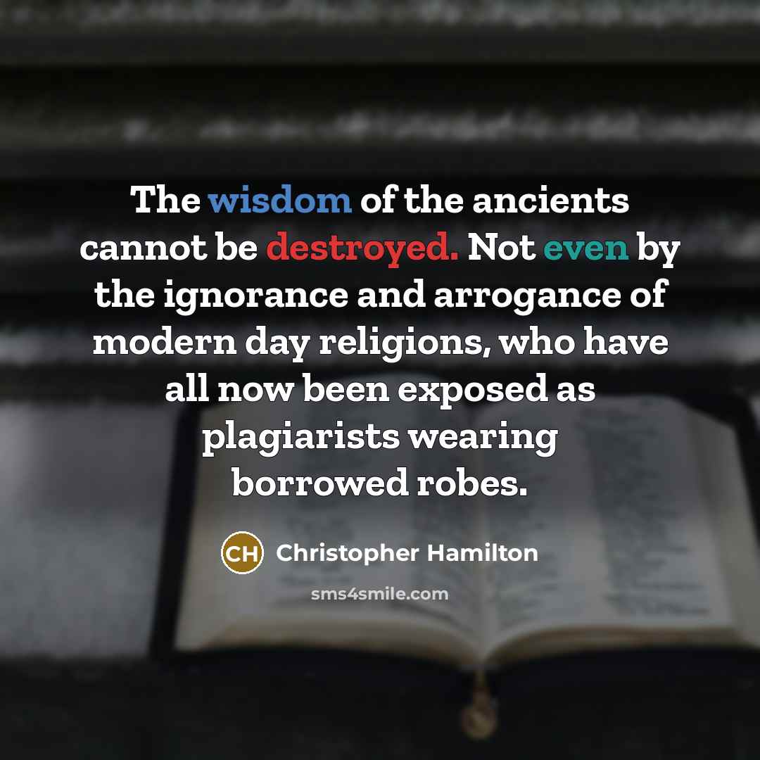 “The wisdom of the ancients cannot be destroyed. Not even by the ignorance and arrogance of modern day religions, who have all now been exposed as plagiarists wearing borrowed robes.” quote by Christopher Hamilton