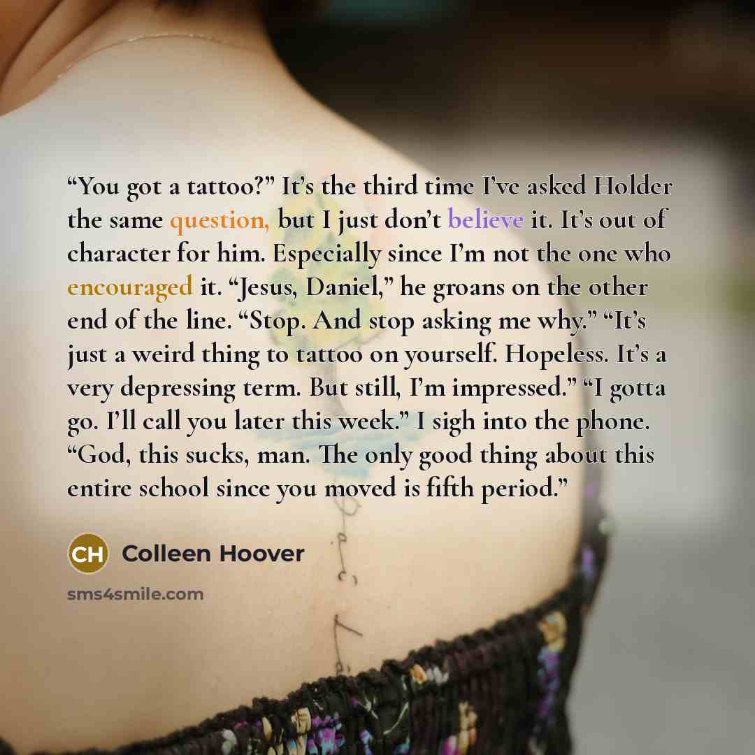 “You got a tattoo?” It’s the third time I’ve asked Holder the same question, but I just don’t believe it. It’s out of character for him. Especially since I’m not the one who encouraged it. “Jesus, Daniel,” he groans on the other end of the line. “Stop. And stop asking me why.” “It’s just a weird…” quote by Colleen Hoover