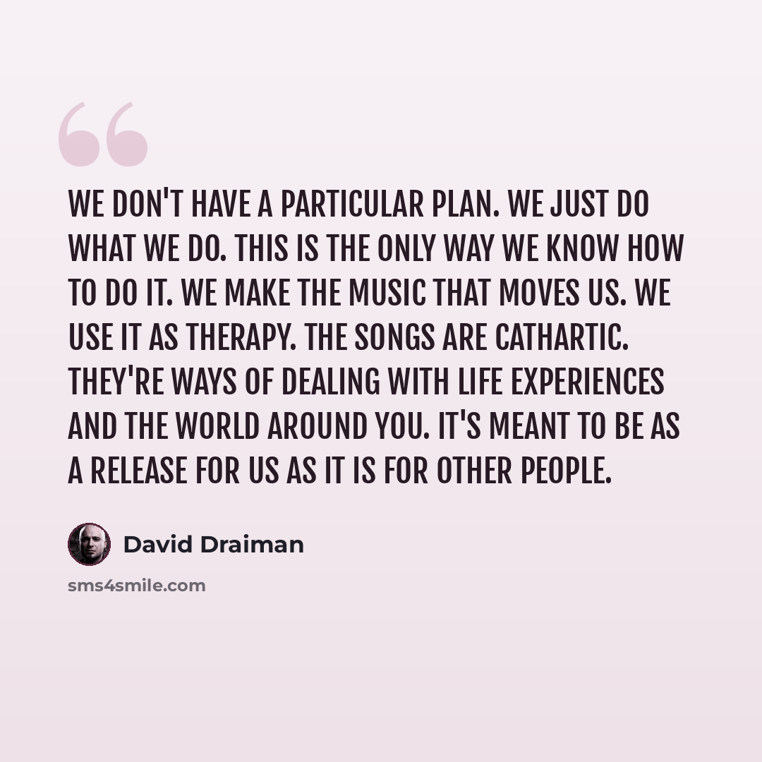 “We don't have a particular plan. We just do what we do. This is the only way we know how to do it. We make the music that moves us. We use it as therapy. The songs are cathartic. They're ways of dealing with life experiences and the world around you. It's meant to be as a release for us as it is…” quote by David Draiman
