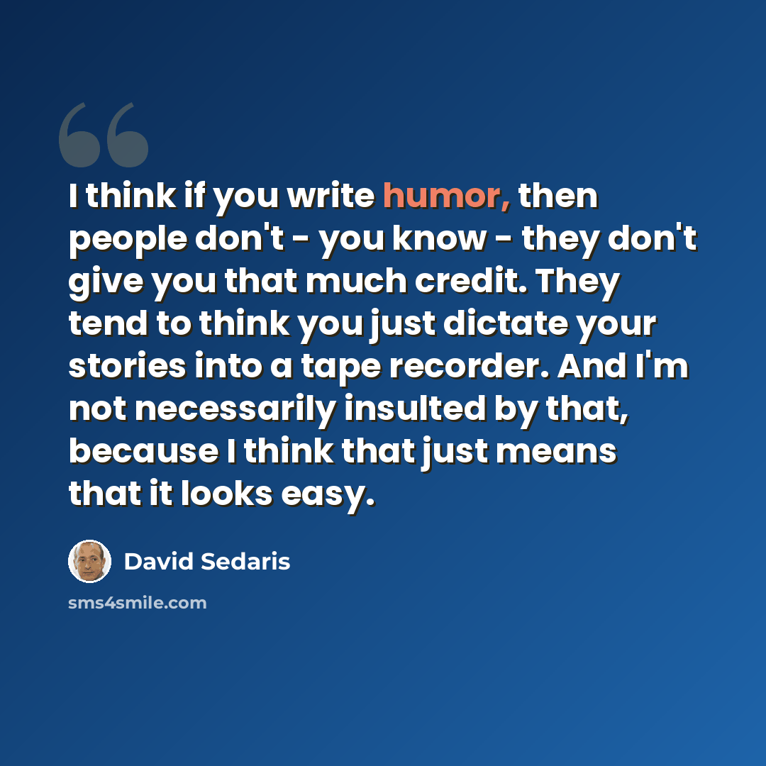 “I think if you write humor, then people don't - you know - they don't give you that much credit. They tend to think you just dictate your stories into a tape recorder. And I'm not necessarily insulted by that, because I think that just means that it looks easy.” quote by David Sedaris